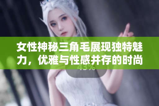 女性神秘三角毛展现独特魅力，优雅与性感并存的时尚潮流趋势