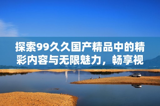 探索99久久国产精品中的精彩内容与无限魅力，畅享视觉与感官的双重盛宴