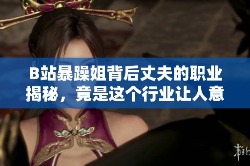 B站暴躁姐背后丈夫的职业揭秘，竟是这个行业让人意想不到