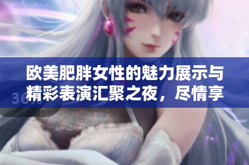 欧美肥胖女性的魅力展示与精彩表演汇聚之夜，尽情享受多元文化的碰撞