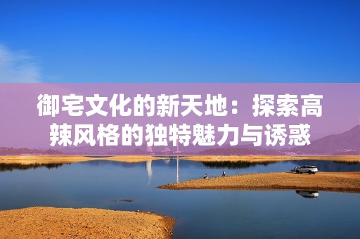 御宅文化的新天地：探索高辣风格的独特魅力与诱惑