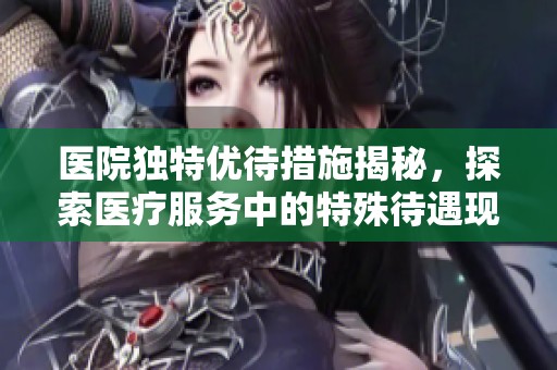 医院独特优待措施揭秘，探索医疗服务中的特殊待遇现象