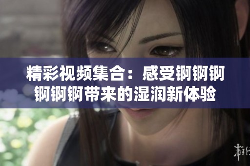 精彩视频集合：感受锕锕锕锕锕锕带来的湿润新体验