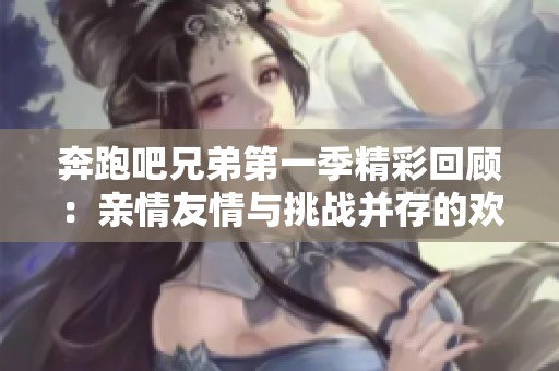 奔跑吧兄弟第一季精彩回顾：亲情友情与挑战并存的欢乐之旅