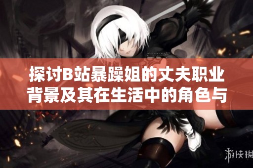 探讨B站暴躁姐的丈夫职业背景及其在生活中的角色与影响