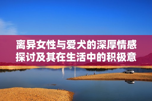 离异女性与爱犬的深厚情感探讨及其在生活中的积极意义
