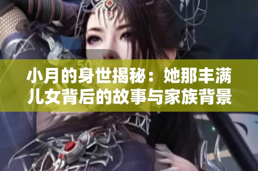 小月的身世揭秘：她那丰满儿女背后的故事与家族背景