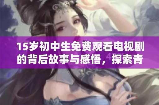 15岁初中生免费观看电视剧的背后故事与感悟，探索青少年与影视的关系