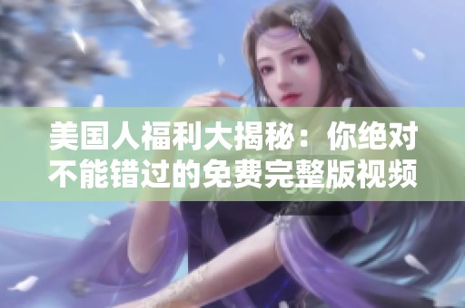 美国人福利大揭秘：你绝对不能错过的免费完整版视频分享