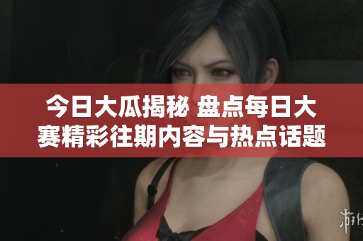 今日大瓜揭秘 盘点每日大赛精彩往期内容与热点话题