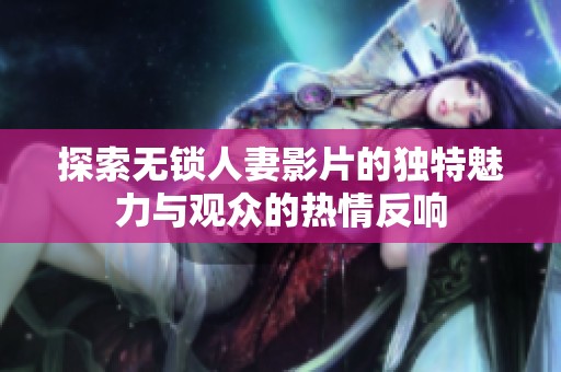 探索无锁人妻影片的独特魅力与观众的热情反响