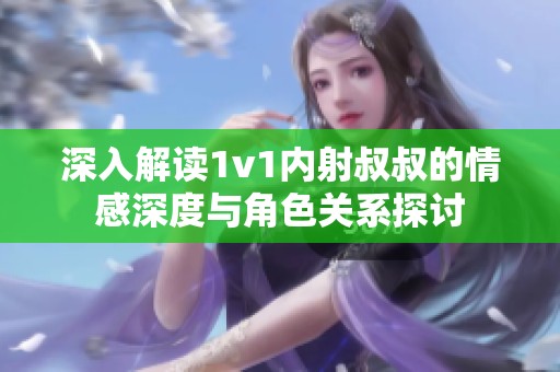 深入解读1v1内射叔叔的情感深度与角色关系探讨