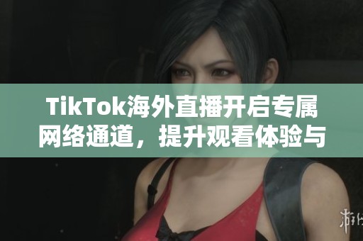 TikTok海外直播开启专属网络通道，提升观看体验与互动效果