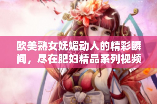 欧美熟女妩媚动人的精彩瞬间，尽在肥妇精品系列视频中展现无遗