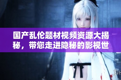 国产乱伦题材视频资源大揭秘，带您走进隐秘的影视世界
