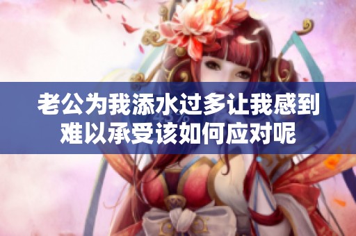 老公为我添水过多让我感到难以承受该如何应对呢