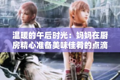 温暖的午后时光：妈妈在厨房精心准备美味佳肴的点滴瞬间