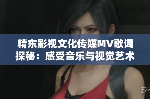 精东影视文化传媒MV歌词探秘：感受音乐与视觉艺术的完美融合之旅