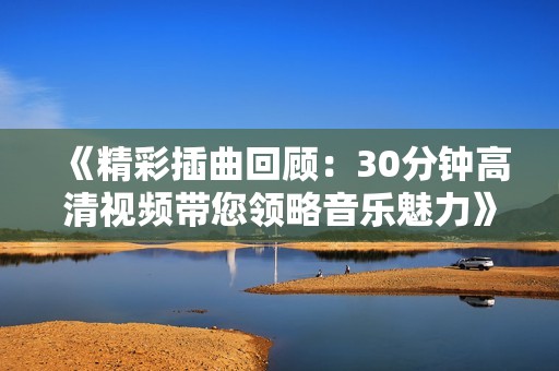 《精彩插曲回顾：30分钟高清视频带您领略音乐魅力》