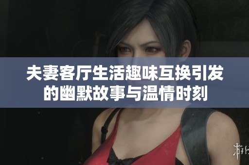 夫妻客厅生活趣味互换引发的幽默故事与温情时刻