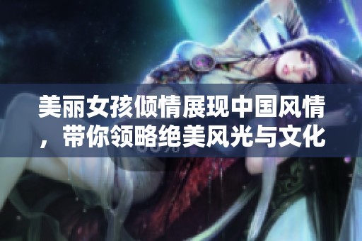 美丽女孩倾情展现中国风情，带你领略绝美风光与文化魅力