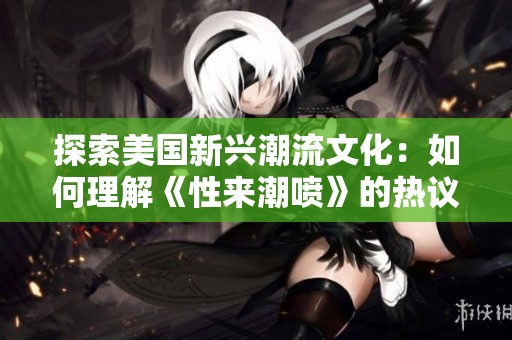 探索美国新兴潮流文化：如何理解《性来潮喷》的热议与影响