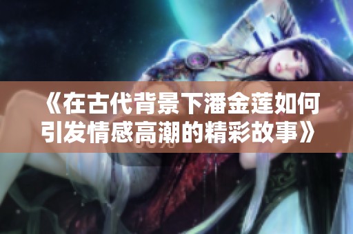 《在古代背景下潘金莲如何引发情感高潮的精彩故事》