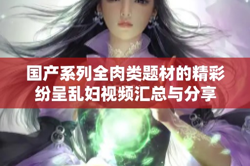国产系列全肉类题材的精彩纷呈乱妇视频汇总与分享