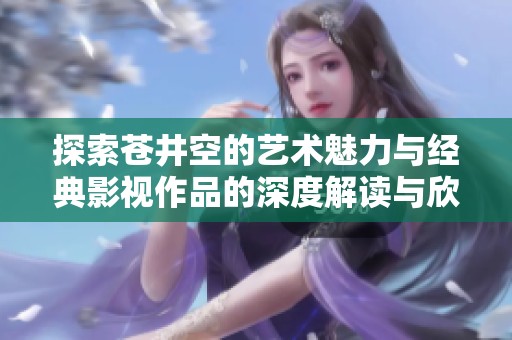 探索苍井空的艺术魅力与经典影视作品的深度解读与欣赏