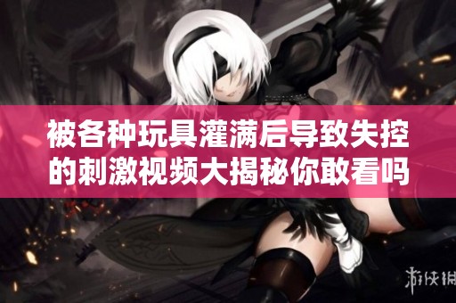 被各种玩具灌满后导致失控的刺激视频大揭秘你敢看吗
