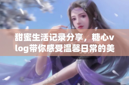 甜蜜生活记录分享，糖心vlog带你感受温馨日常的美好时刻
