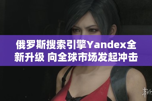 俄罗斯搜索引擎Yandex全新升级 向全球市场发起冲击