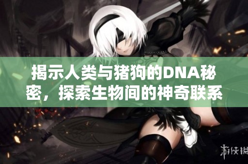 揭示人类与猪狗的DNA秘密，探索生物间的神奇联系与差异