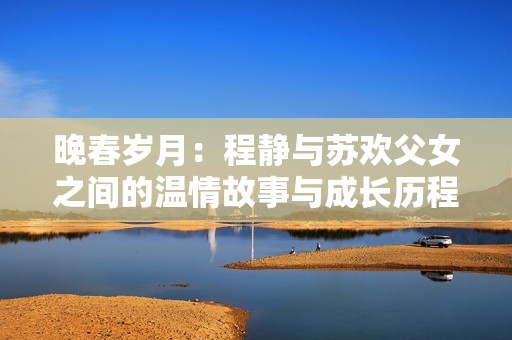 晚春岁月：程静与苏欢父女之间的温情故事与成长历程