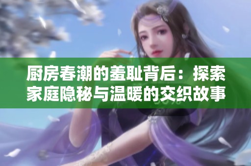 厨房春潮的羞耻背后：探索家庭隐秘与温暖的交织故事