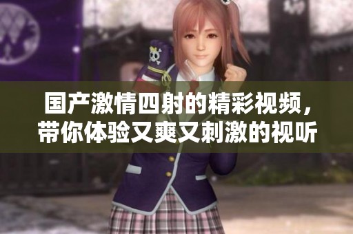 国产激情四射的精彩视频，带你体验又爽又刺激的视听盛宴