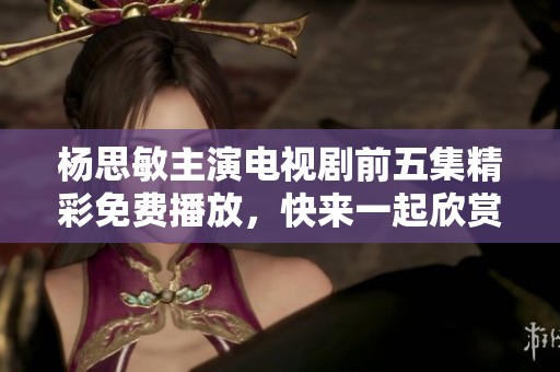 杨思敏主演电视剧前五集精彩免费播放，快来一起欣赏动人故事吧