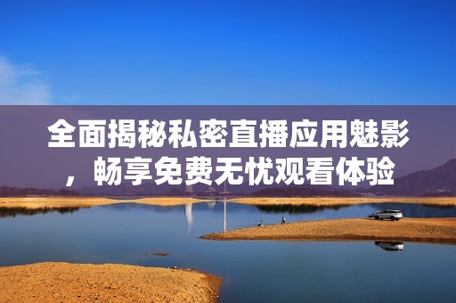 全面揭秘私密直播应用魅影，畅享免费无忧观看体验