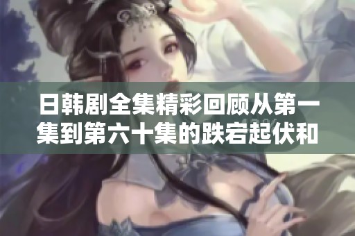 日韩剧全集精彩回顾从第一集到第六十集的跌宕起伏和感人时刻