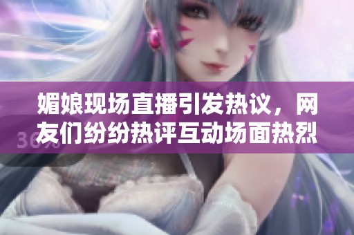 媚娘现场直播引发热议，网友们纷纷热评互动场面热烈