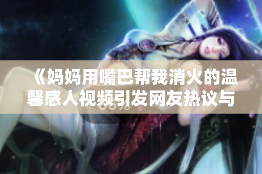 《妈妈用嘴巴帮我消火的温馨感人视频引发网友热议与共鸣》