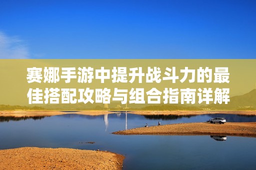 赛娜手游中提升战斗力的最佳搭配攻略与组合指南详解