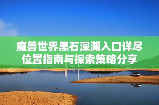 魔兽世界黑石深渊入口详尽位置指南与探索策略分享