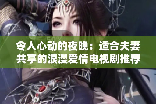 令人心动的夜晚：适合夫妻共享的浪漫爱情电视剧推荐