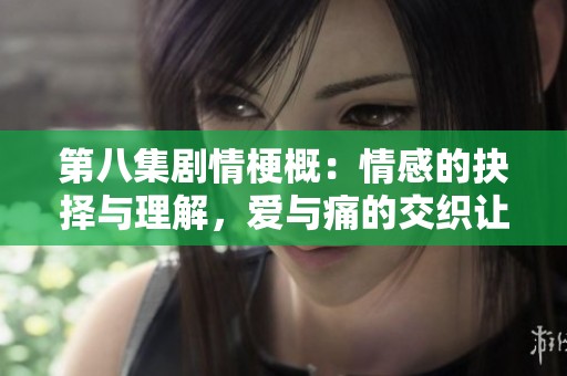 第八集剧情梗概：情感的抉择与理解，爱与痛的交织让人心碎