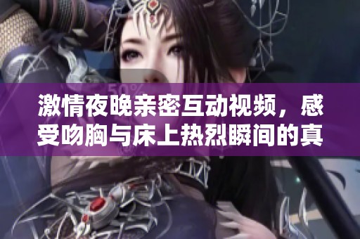 激情夜晚亲密互动视频，感受吻胸与床上热烈瞬间的真实体验