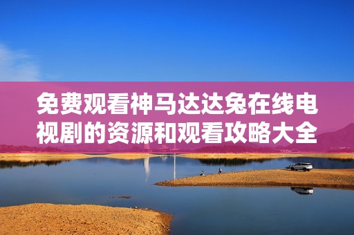 免费观看神马达达兔在线电视剧的资源和观看攻略大全
