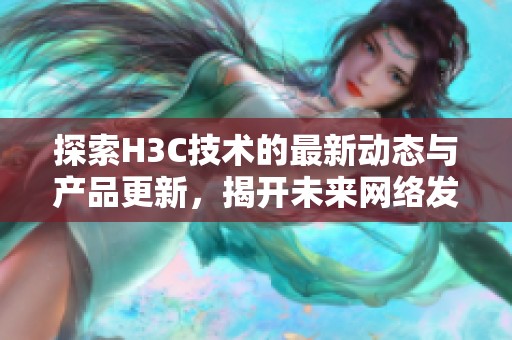 探索H3C技术的最新动态与产品更新，揭开未来网络发展的新篇章