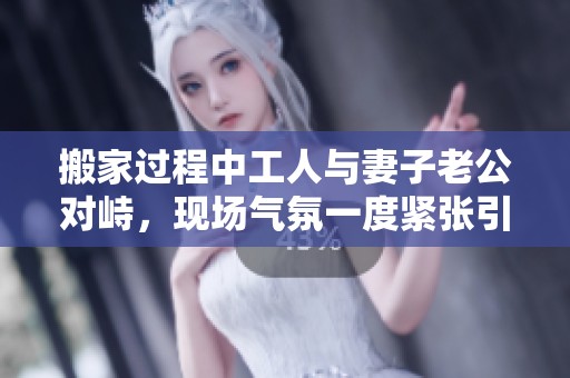 搬家过程中工人与妻子老公对峙，现场气氛一度紧张引发关注