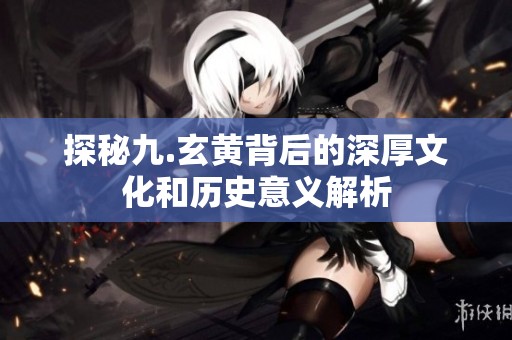 探秘九.玄黄背后的深厚文化和历史意义解析